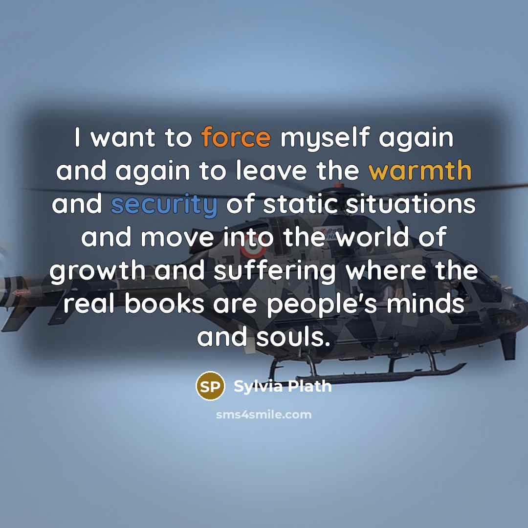 “I want to force myself again and again to leave the warmth and security of static situations and move into the world of growth and suffering where the real books are people's minds and souls.” quote by Sylvia Plath