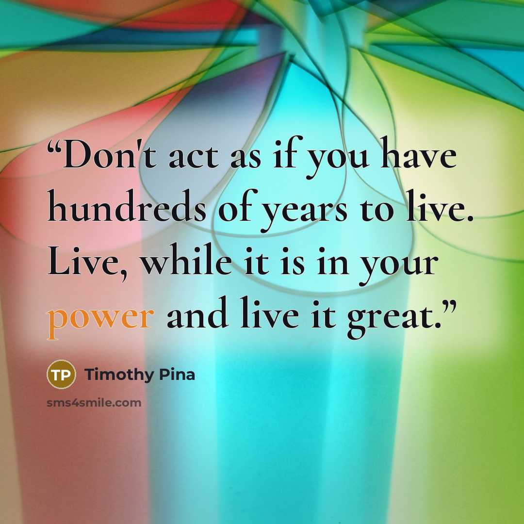 “Don't act as if you have hundreds of years to live. Live, while it is in your power and live it great.” quote by Timothy Pina