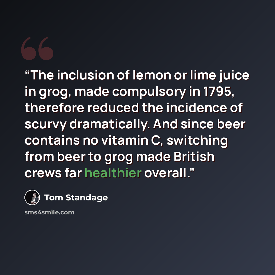“The inclusion of lemon or lime juice in grog, made compulsory in 1795, therefore reduced the incidence of scurvy dramatically. And since beer contains no vitamin C, switching from beer to grog made British crews far healthier overall.” quote by Tom Standage