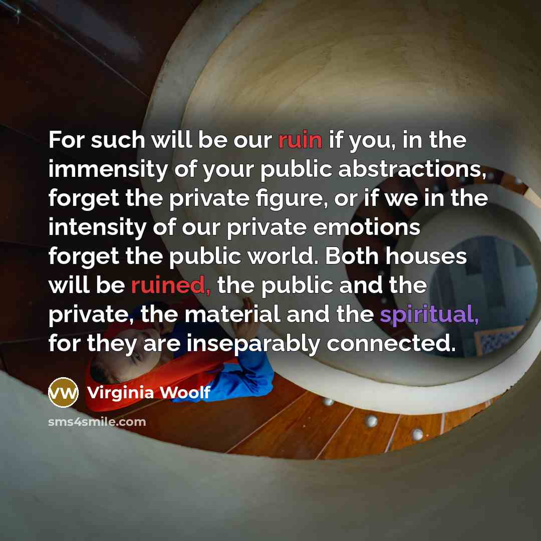 “For such will be our ruin if you, in the immensity of your public abstractions, forget the private figure, or if we in the intensity of our private emotions forget the public world. Both houses will be ruined, the public and the private, the material and the spiritual, for they are inseparably…” quote by Virginia Woolf