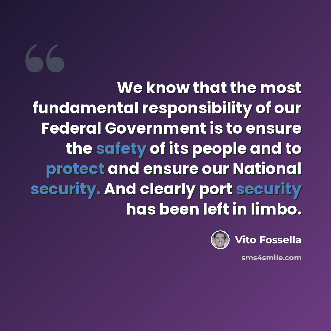 “We know that the most fundamental responsibility of our Federal Government is to ensure the safety of its people and to protect and ensure our National security. And clearly port security has been left in limbo.” quote by Vito Fossella