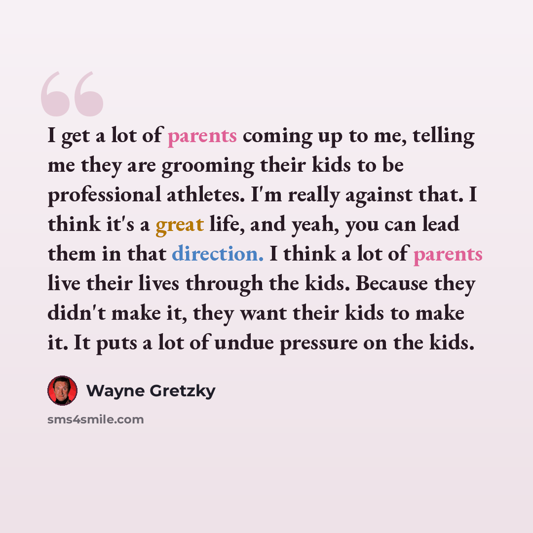 “I get a lot of parents coming up to me, telling me they are grooming their kids to be professional athletes. I'm really against that. I think it's a great life, and yeah, you can lead them in that direction. I think a lot of parents live their lives through the kids. Because they didn't make it…” quote by Wayne Gretzky