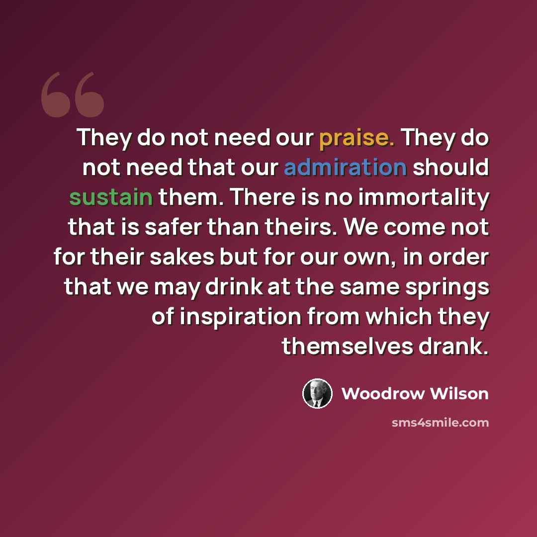 “They do not need our praise. They do not need that our admiration should sustain them. There is no immortality that is safer than theirs. We come not for their sakes but for our own, in order that we may drink at the same springs of inspiration from which they themselves drank.” quote by Woodrow Wilson