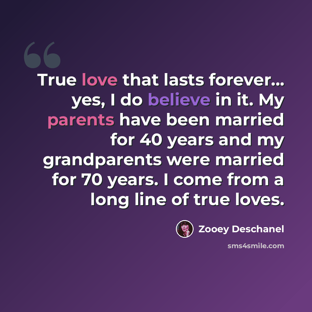 “True love that lasts forever... yes, I do believe in it. My parents have been married for 40 years and my grandparents were married for 70 years. I come from a long line of true loves.” quote by Zooey Deschanel