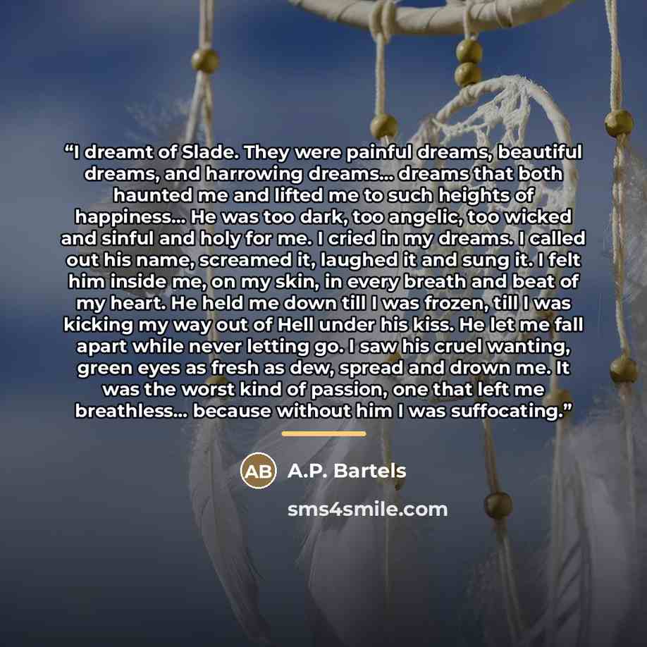 “I dreamt of Slade. They were painful dreams, beautiful dreams, and harrowing dreams… dreams that both haunted me and lifted me to such heights of happiness... He was too dark, too angelic, too wicked and sinful and holy for me. I cried in my dreams. I called out his name, screamed it, laughed it…” quote by A.P. Bartels
