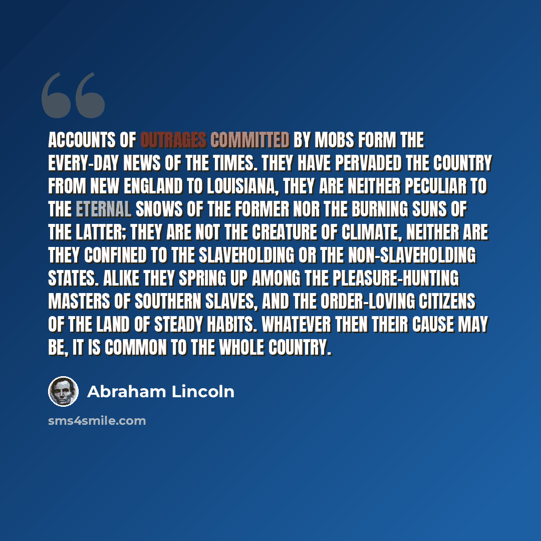 “Accounts of outrages committed by mobs form the every-day news of the times. They have pervaded the country from New England to Louisiana, they are neither peculiar to the eternal snows of the former nor the burning suns of the latter; they are not the creature of climate, neither are they…” quote by Abraham Lincoln