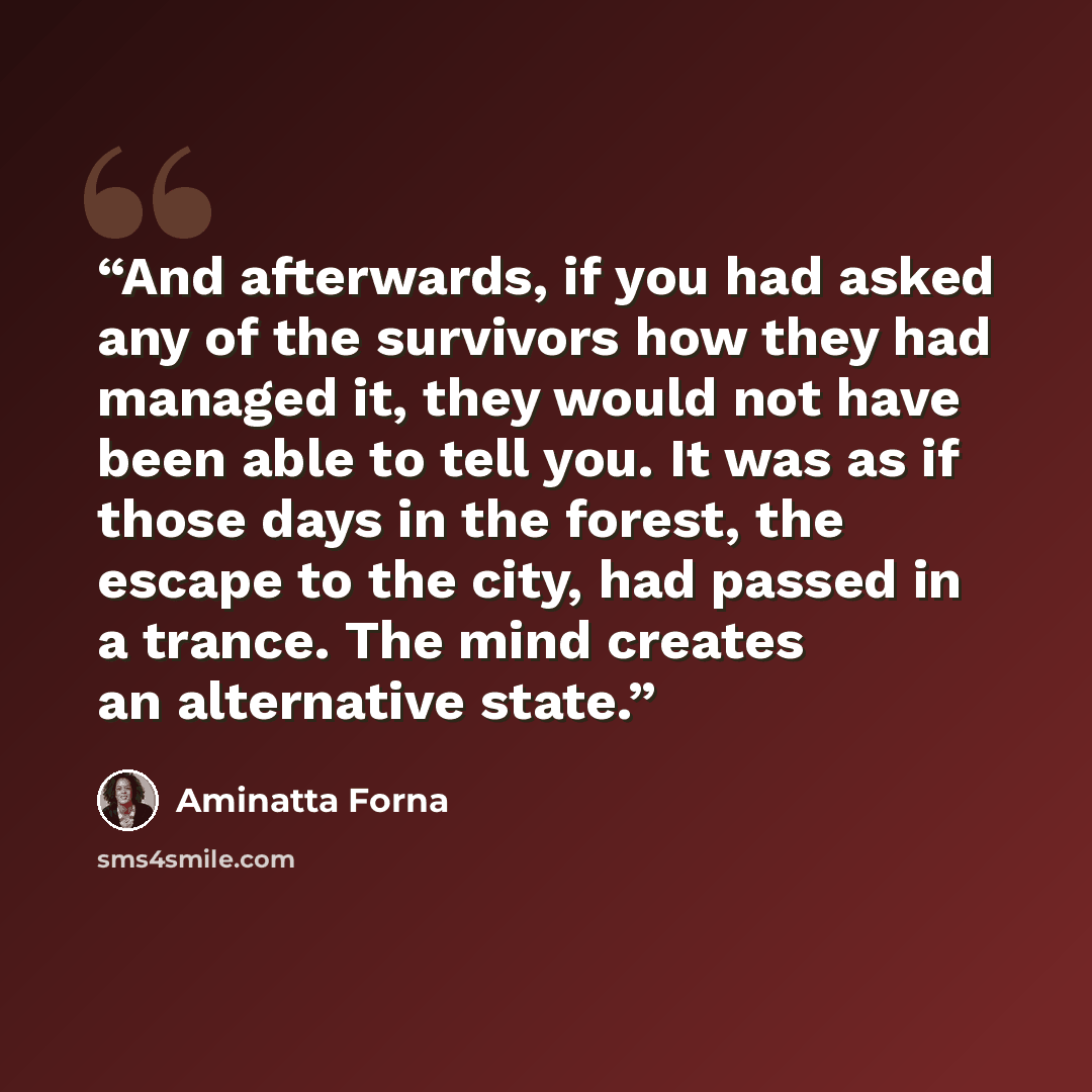 “And afterwards, if you had asked any of the survivors how they had managed it, they would not have been able to tell you. It was as if those days in the forest, the escape to the city, had passed in a trance. The mind creates an alternative state.” quote by Aminatta Forna