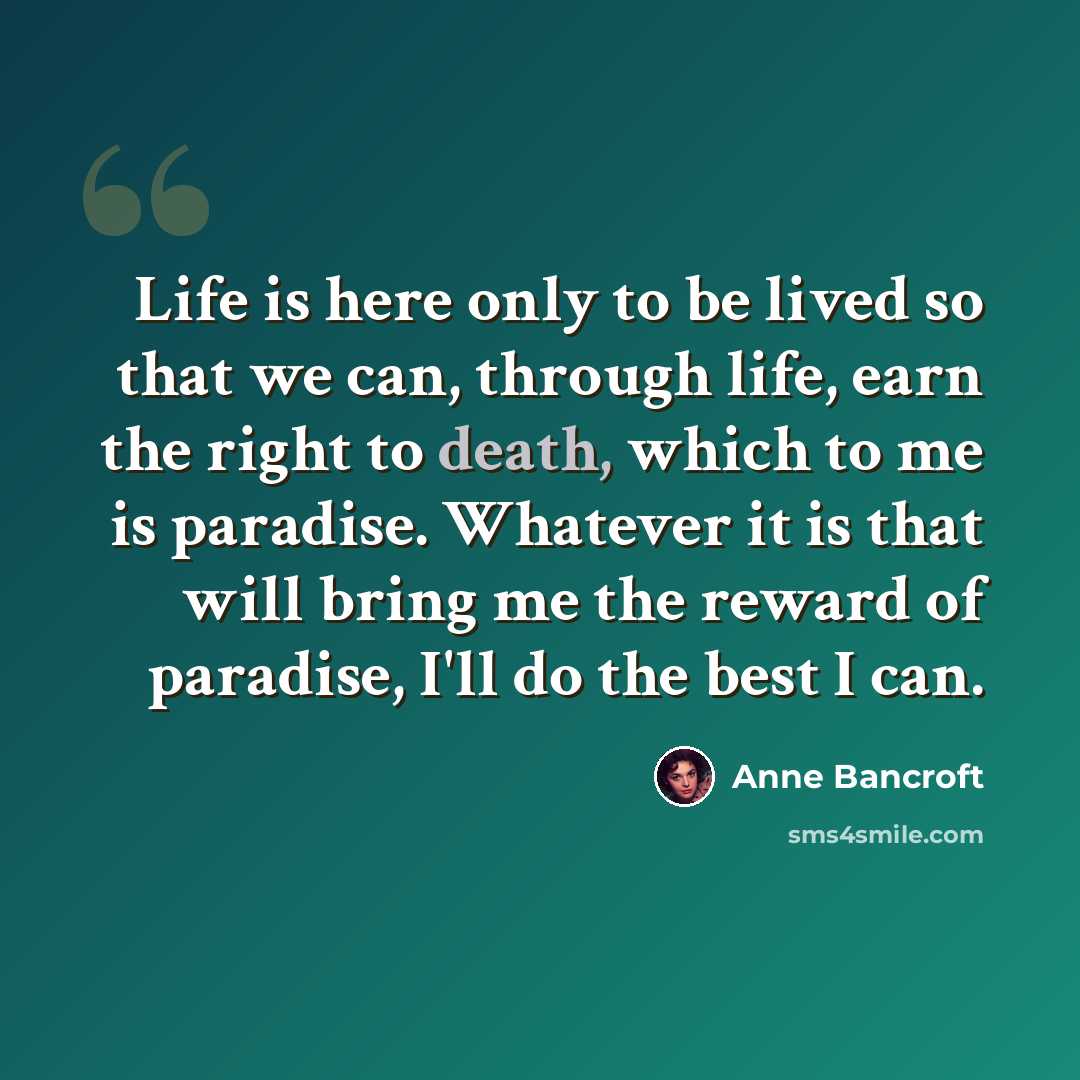 “Life is here only to be lived so that we can, through life, earn the right to death, which to me is paradise. Whatever it is that will bring me the reward of paradise, I'll do the best I can.” quote by Anne Bancroft