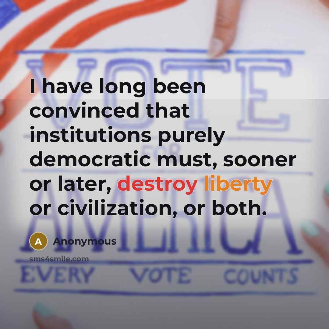 “I have long been convinced that institutions purely democratic must, sooner or later, destroy liberty or civilization, or both.” quote by Anonymous