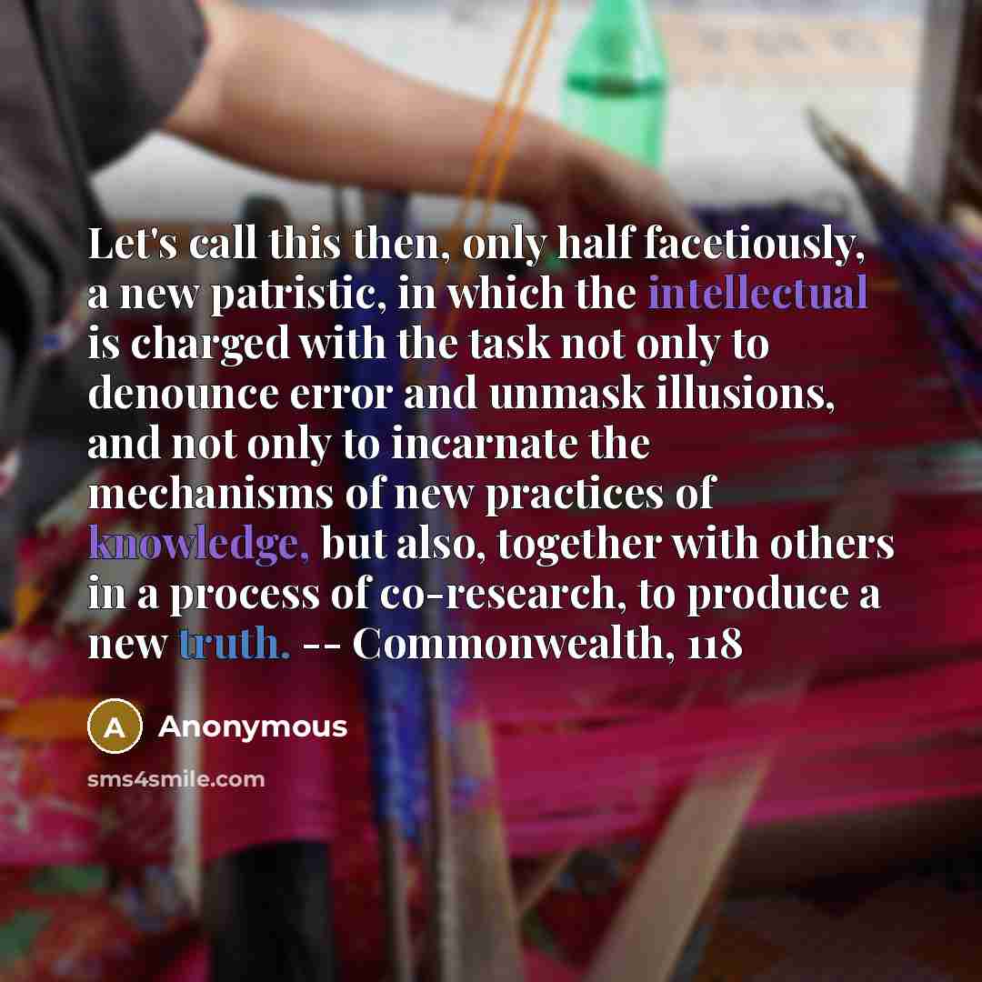 “Let's call this then, only half facetiously, a new patristic, in which the intellectual is charged with the task not only to denounce error and unmask illusions, and not only to incarnate the mechanisms of new practices of knowledge, but also, together with others in a process of co-research, to…” quote by Anonymous