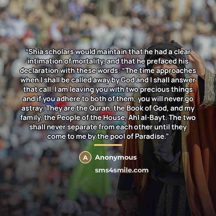“Shia scholars would maintain that he had a clear intimation of mortality, and that he prefaced his declaration with these words: “The time approaches when I shall be called away by God and I shall answer that call. I am leaving you with two precious things and if you adhere to both of them, you…” quote by Anonymous