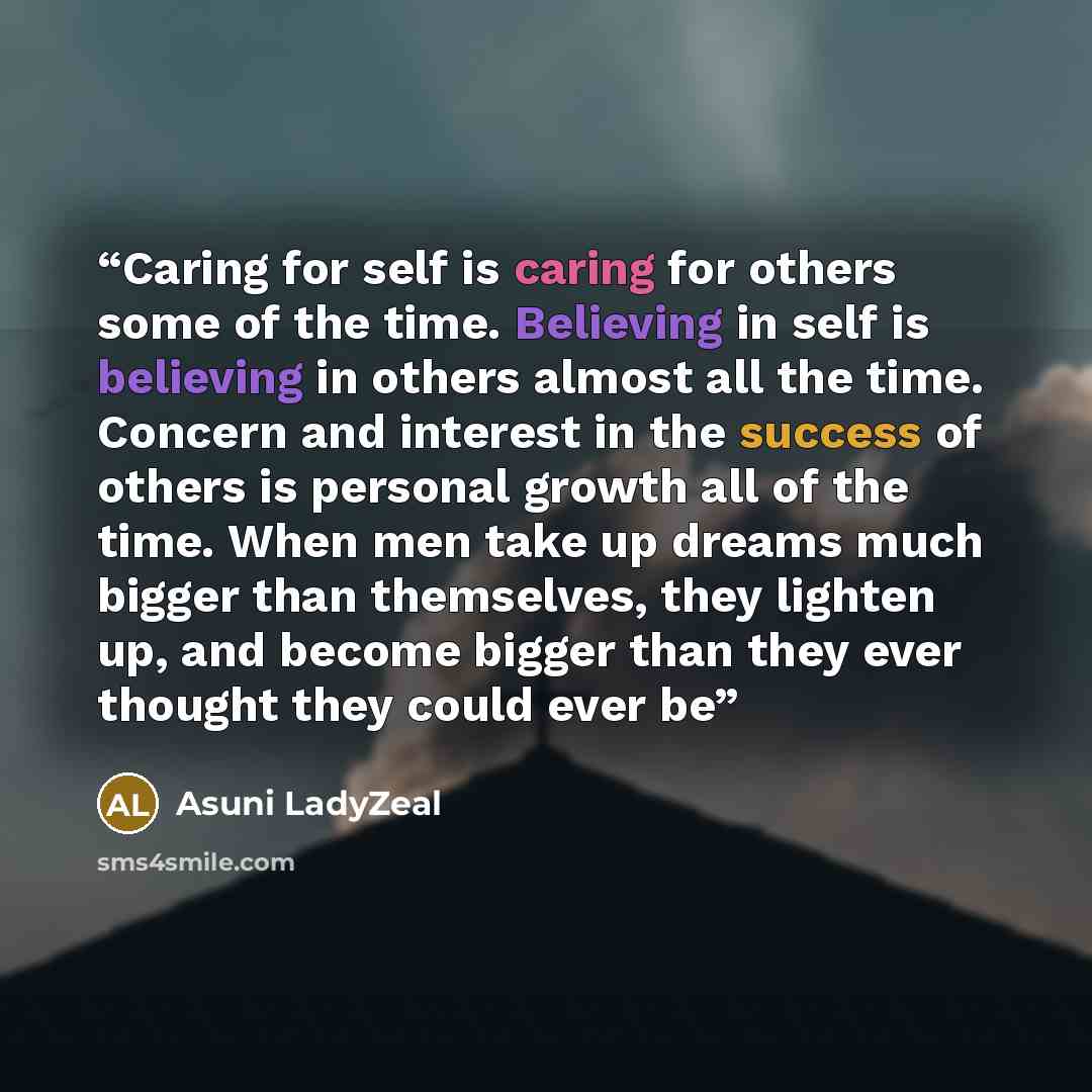 “Caring for self is caring for others some of the time. Believing in self is believing in others almost all the time. Concern and interest in the success of others is personal growth all of the time. When men take up dreams much bigger than themselves, they lighten up, and become bigger than they…” quote by Asuni LadyZeal