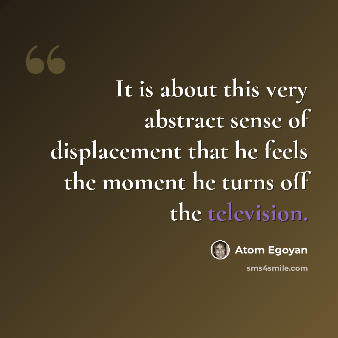 “It is about this very abstract sense of displacement that he feels the moment he turns off the television.” quote by Atom Egoyan