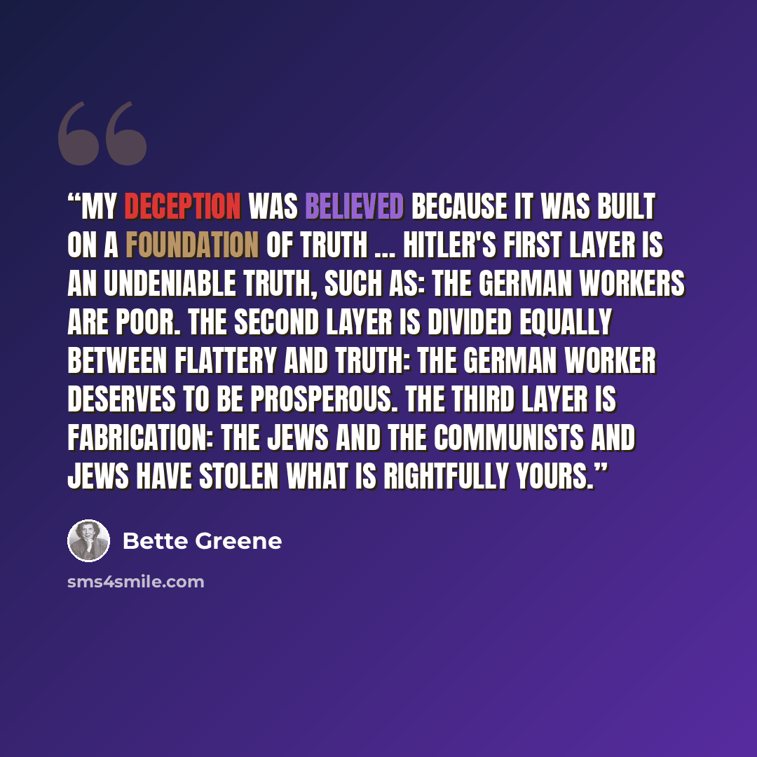 “My deception was believed because it was built on a foundation of truth … Hitler's first layer is an undeniable truth, such as: The German workers are poor. The second layer is divided equally between flattery and truth: The German worker deserves to be prosperous. The third layer is fabrication…” quote by Bette Greene