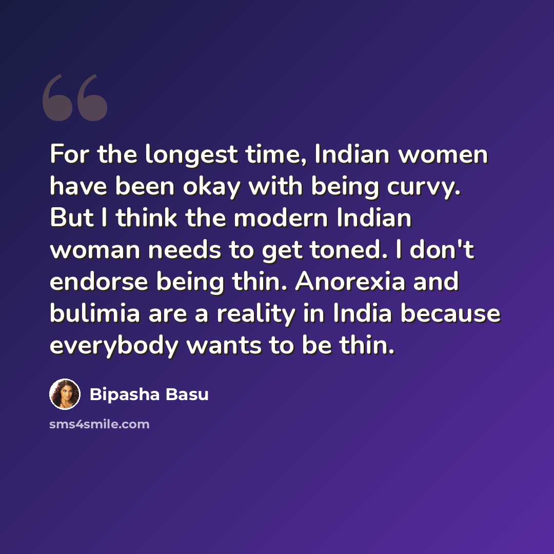 “For the longest time, Indian women have been okay with being curvy. But I think the modern Indian woman needs to get toned. I don't endorse being thin. Anorexia and bulimia are a reality in India because everybody wants to be thin.” quote by Bipasha Basu