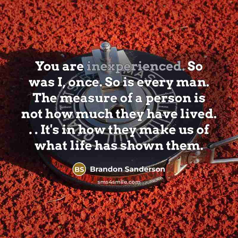 “You are inexperienced. So was I, once. So is every man. The measure of a person is not how much they have lived. . . It's in how they make us of what life has shown them.” quote by Brandon Sanderson