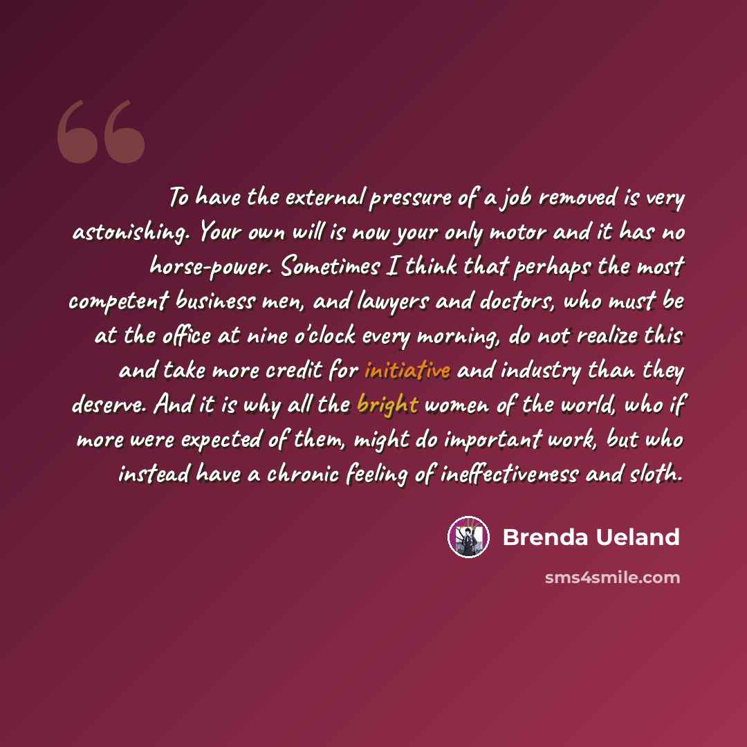 “To have the external pressure of a job removed is very astonishing. Your own will is now your only motor and it has no horse-power. Sometimes I think that perhaps the most competent business men, and lawyers and doctors, who must be at the office at nine o'clock every morning, do not realize this…” quote by Brenda Ueland