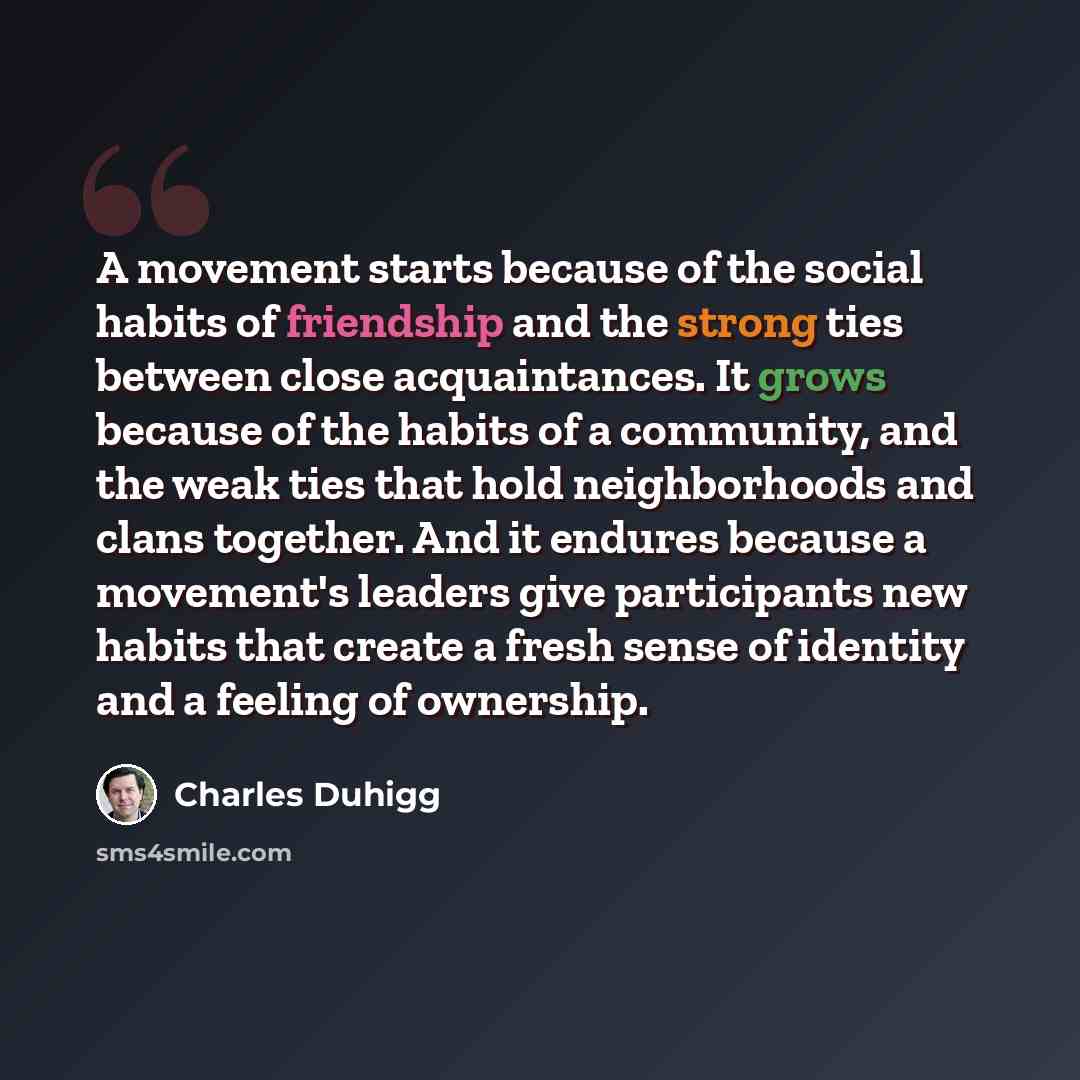 “A movement starts because of the social habits of friendship and the strong ties between close acquaintances. It grows because of the habits of a community, and the weak ties that hold neighborhoods and clans together. And it endures because a movement's leaders give participants new habits that…” quote by Charles Duhigg