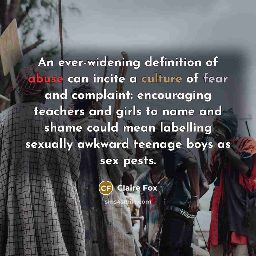 “An ever-widening definition of abuse can incite a culture of fear and complaint: encouraging teachers and girls to name and shame could mean labelling sexually awkward teenage boys as sex pests.” quote by Claire Fox