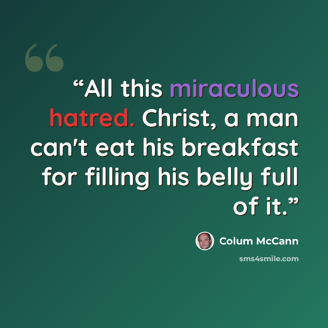 “All this miraculous hatred. Christ, a man can't eat his breakfast for filling his belly full of it.” quote by Colum McCann