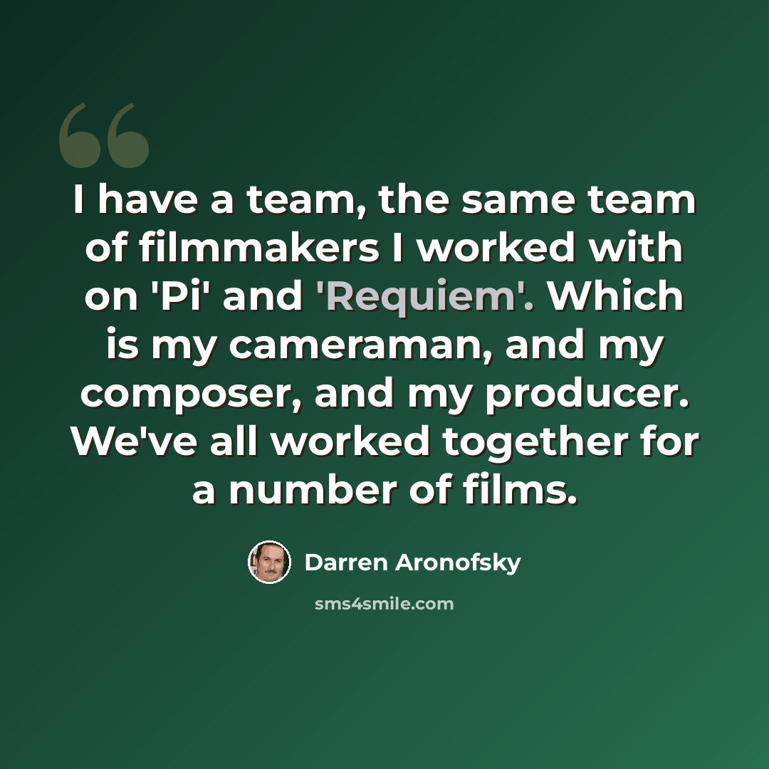 “I have a team, the same team of filmmakers I worked with on 'Pi' and 'Requiem'. Which is my cameraman, and my composer, and my producer. We've all worked together for a number of films.” quote by Darren Aronofsky