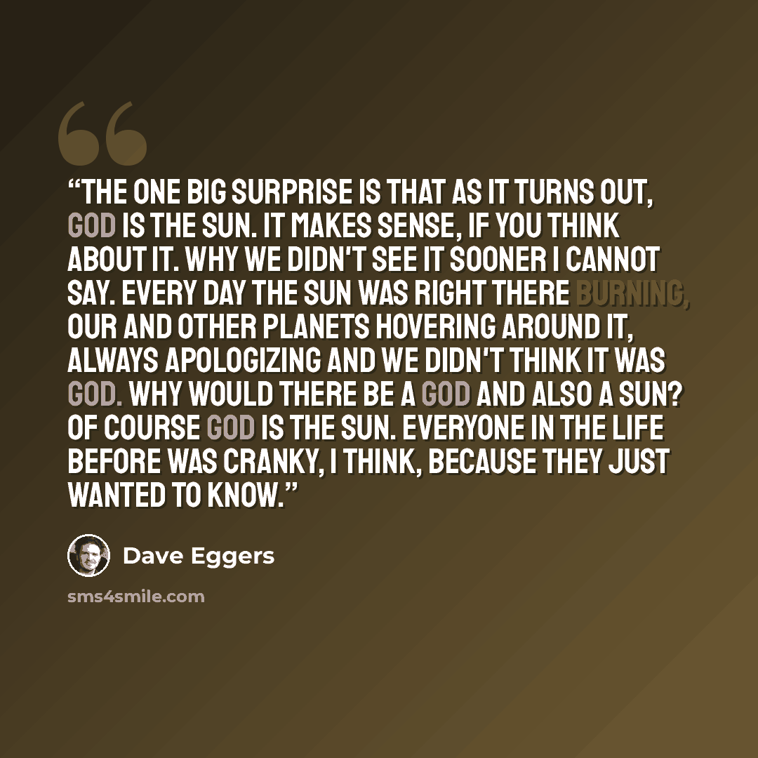 “The one big surprise is that as it turns out, God is the sun. It makes sense, if you think about it. Why we didn't see it sooner I cannot say. Every day the sun was right there burning, our and other planets hovering around it, always apologizing and we didn't think it was God. Why would there be…” quote by Dave Eggers