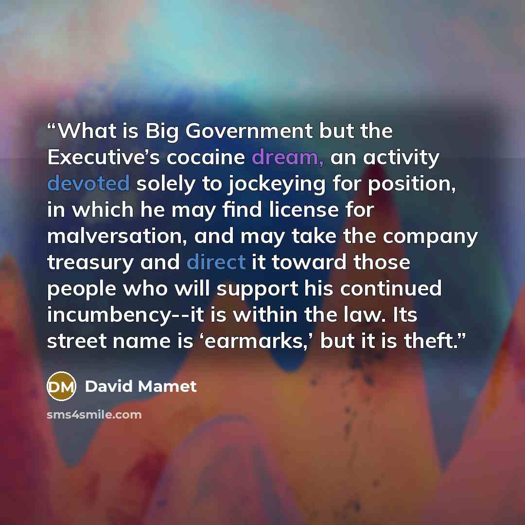 “What is Big Government but the Executive’s cocaine dream, an activity devoted solely to jockeying for position, in which he may find license for malversation, and may take the company treasury and direct it toward those people who will support his continued incumbency--it is within the law. Its…” quote by David Mamet