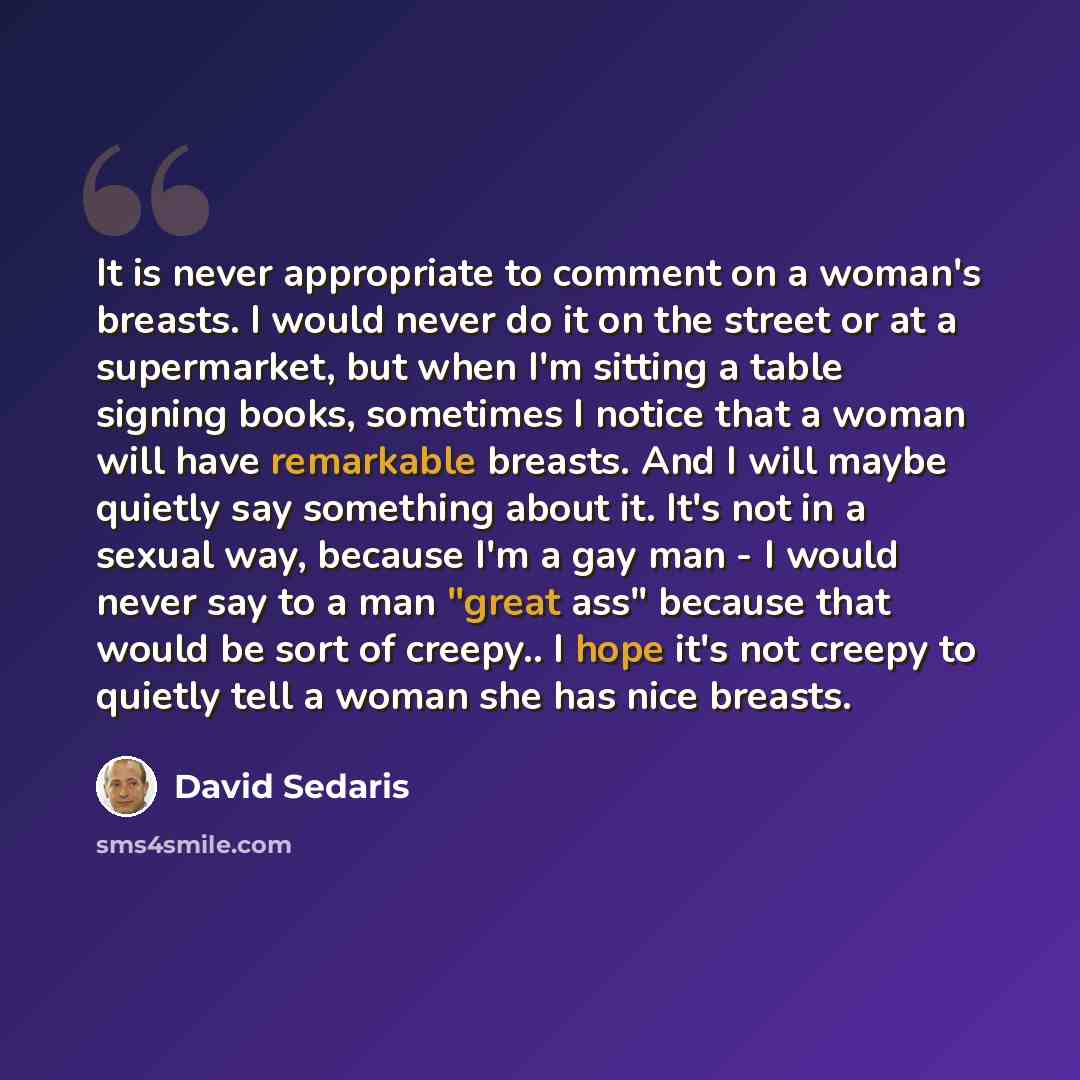 “It is never appropriate to comment on a woman's breasts. I would never do it on the street or at a supermarket, but when I'm sitting a table signing books, sometimes I notice that a woman will have remarkable breasts. And I will maybe quietly say something about it. It's not in a sexual way…” quote by David Sedaris