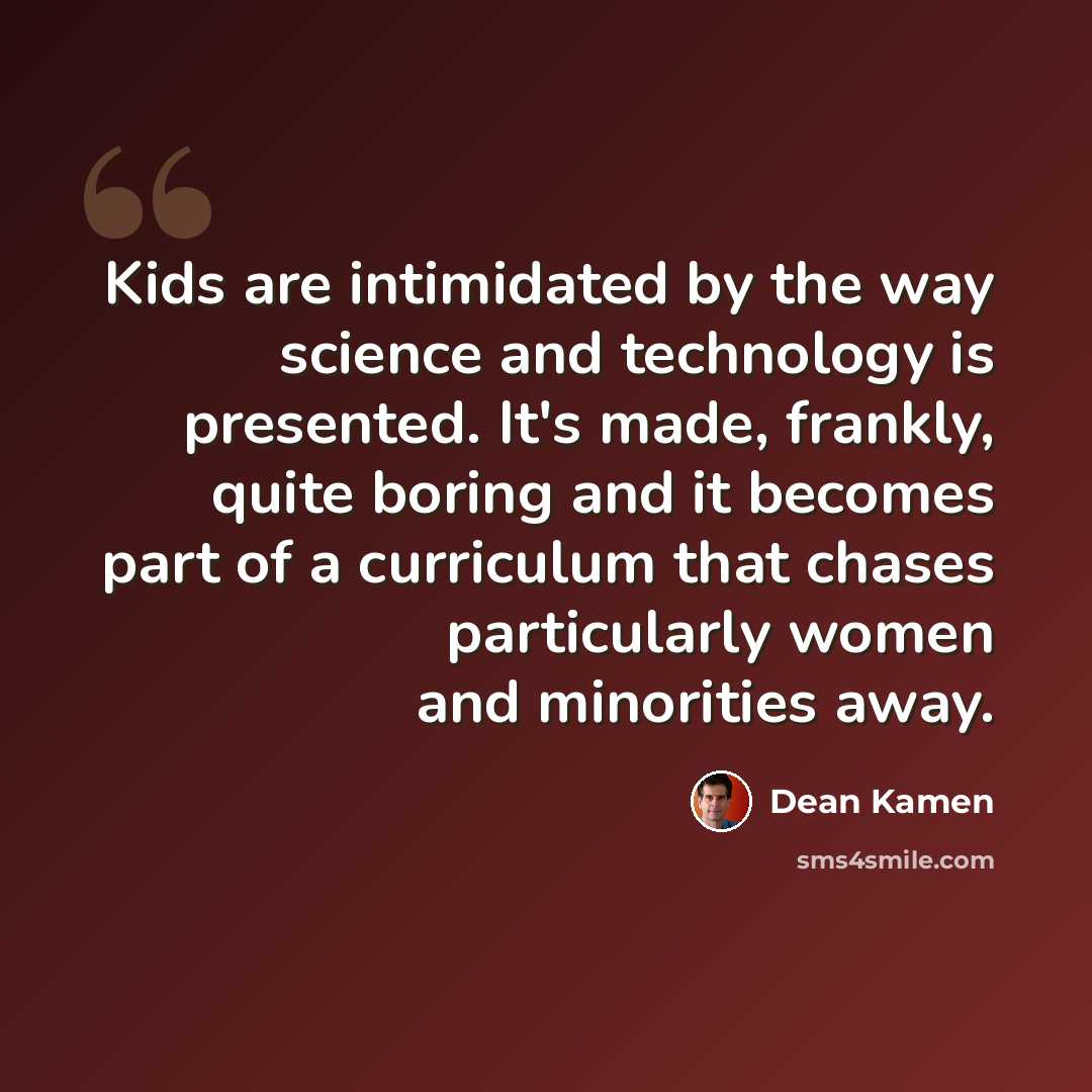“Kids are intimidated by the way science and technology is presented. It's made, frankly, quite boring and it becomes part of a curriculum that chases particularly women and minorities away.” quote by Dean Kamen