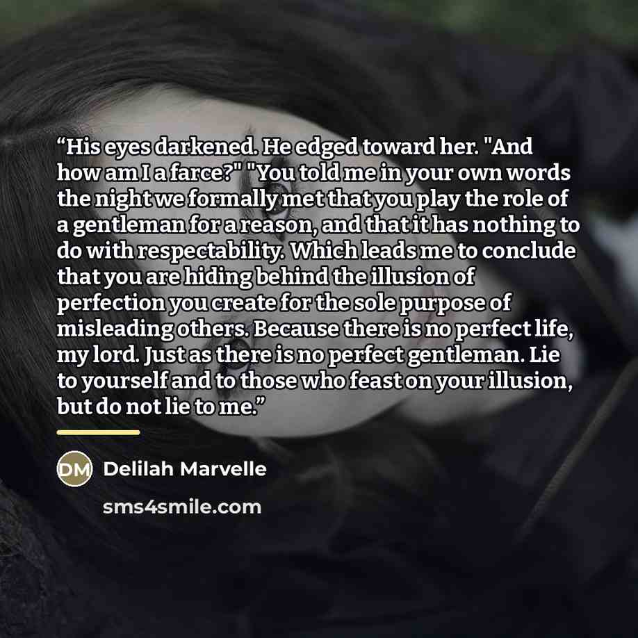 “His eyes darkened. He edged toward her. "And how am I a farce?" "You told me in your own words the night we formally met that you play the role of a gentleman for a reason, and that it has nothing to do with respectability. Which leads me to conclude that you are hiding behind the illusion of…” quote by Delilah Marvelle