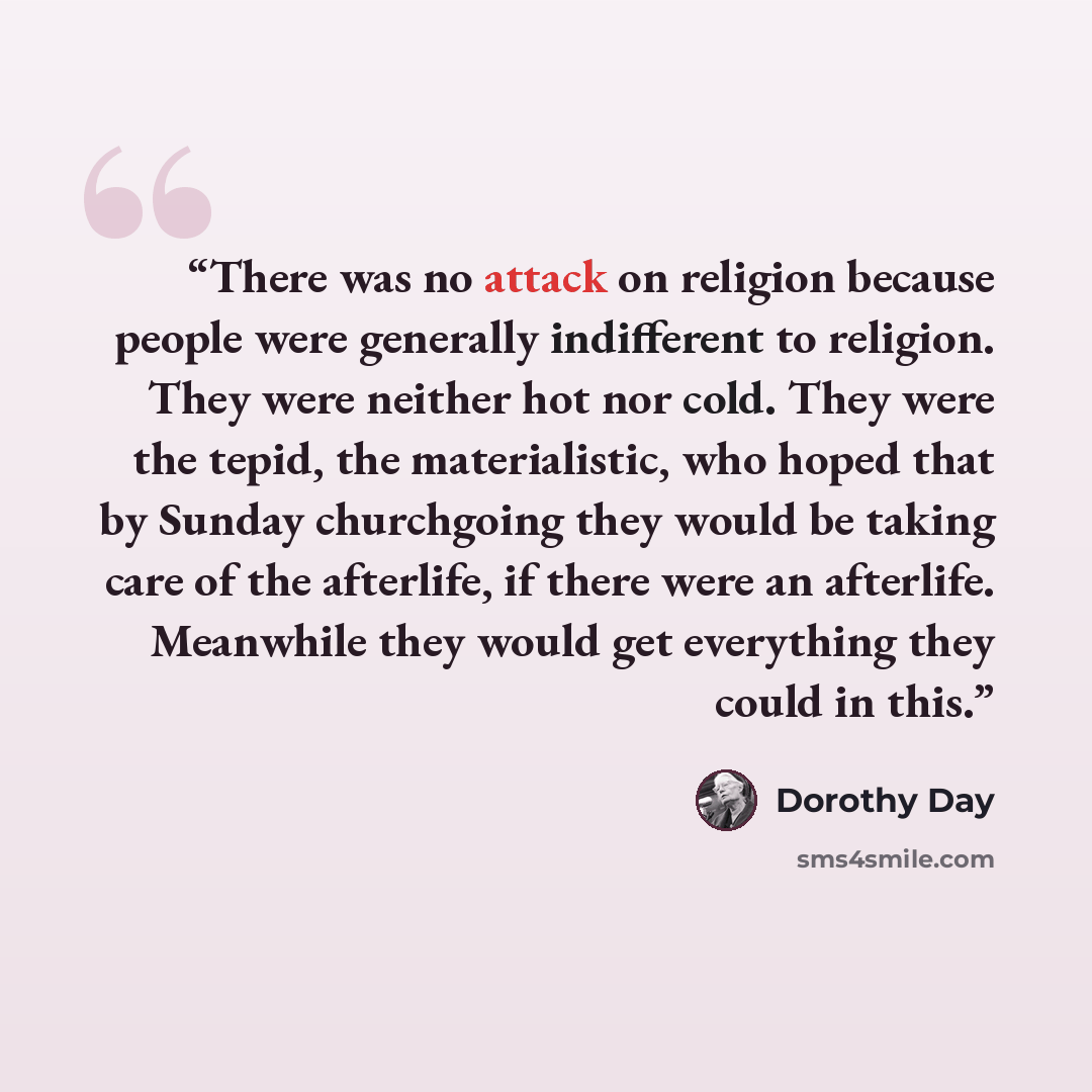 “There was no attack on religion because people were generally indifferent to religion. They were neither hot nor cold. They were the tepid, the materialistic, who hoped that by Sunday churchgoing they would be taking care of the afterlife, if there were an afterlife. Meanwhile they would get…” quote by Dorothy Day