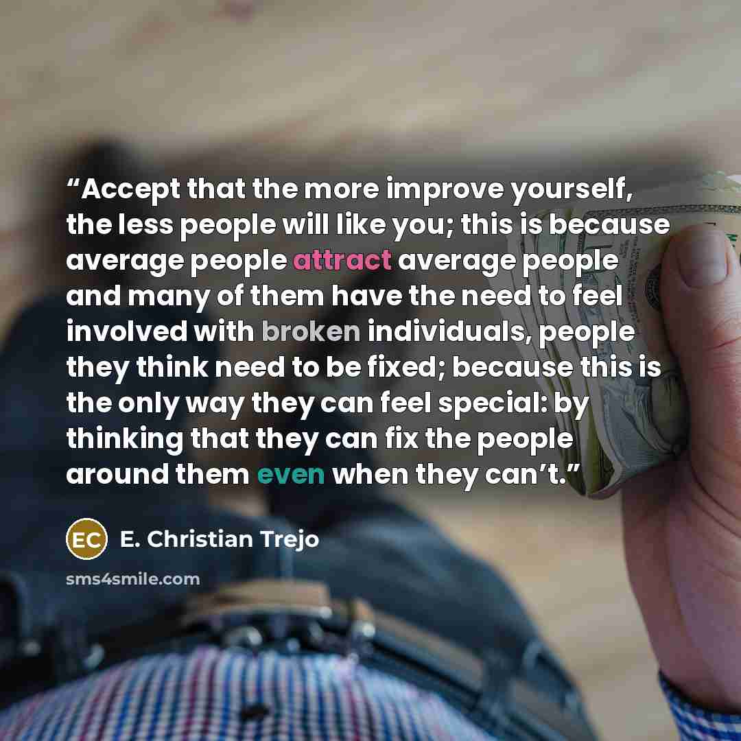 “Accept that the more improve yourself, the less people will like you; this is because average people attract average people and many of them have the need to feel involved with broken individuals, people they think need to be fixed; because this is the only way they can feel special: by thinking…” quote by E. Christian Trejo
