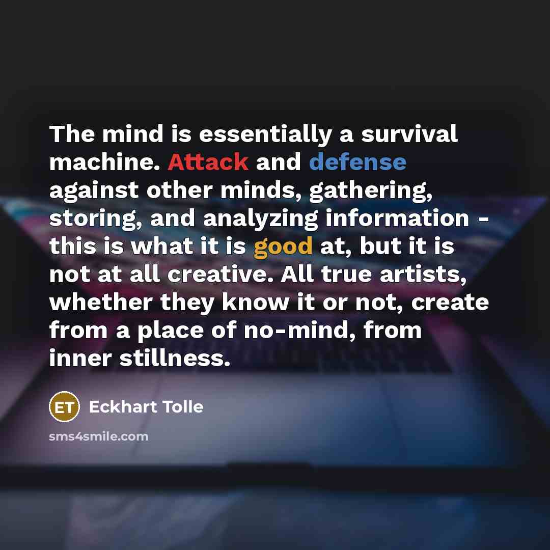 “The mind is essentially a survival machine. Attack and defense against other minds, gathering, storing, and analyzing information - this is what it is good at, but it is not at all creative. All true artists, whether they know it or not, create from a place of no-mind, from inner stillness.” quote by Eckhart Tolle