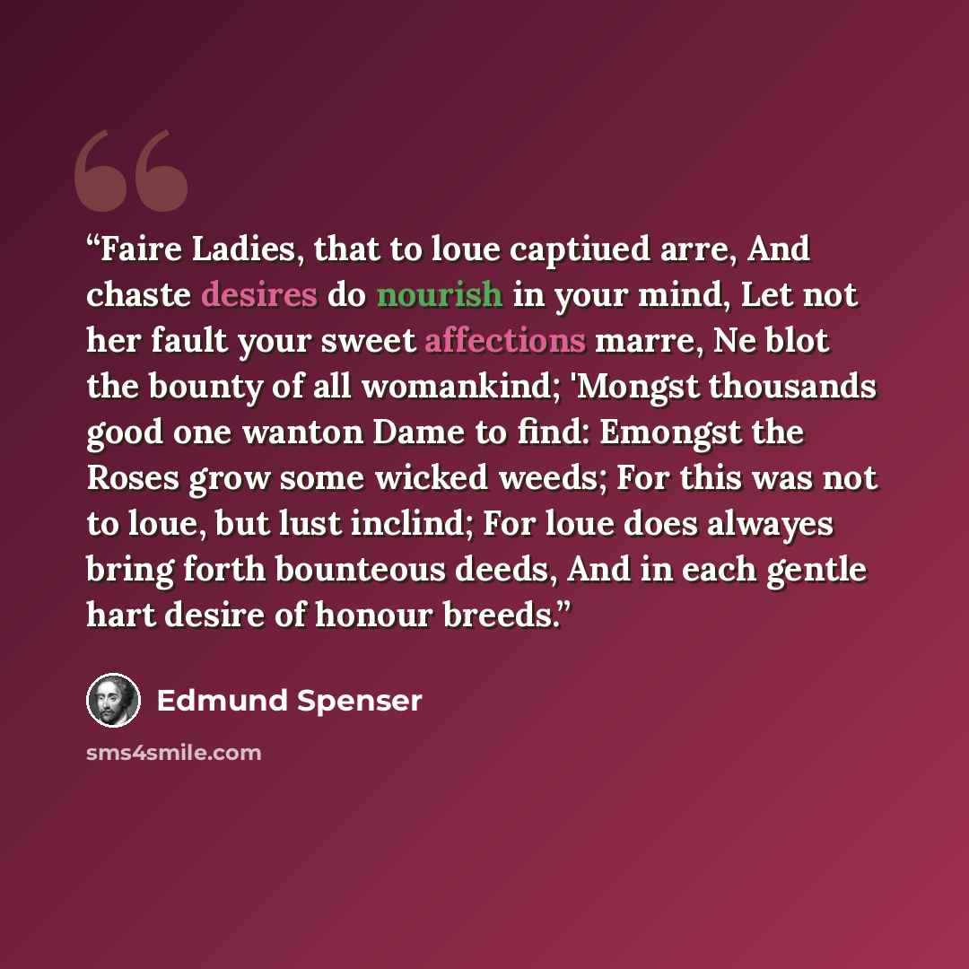 “Faire Ladies, that to loue captiued arre, And chaste desires do nourish in your mind, Let not her fault your sweet affections marre, Ne blot the bounty of all womankind; 'Mongst thousands good one wanton Dame to find: Emongst the Roses grow some wicked weeds; For this was not to loue, but lust…” quote by Edmund Spenser