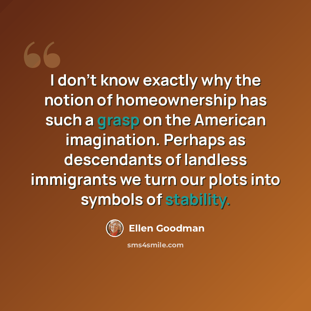 “I don't know exactly why the notion of homeownership has such a grasp on the American imagination. Perhaps as descendants of landless immigrants we turn our plots into symbols of stability.” quote by Ellen Goodman