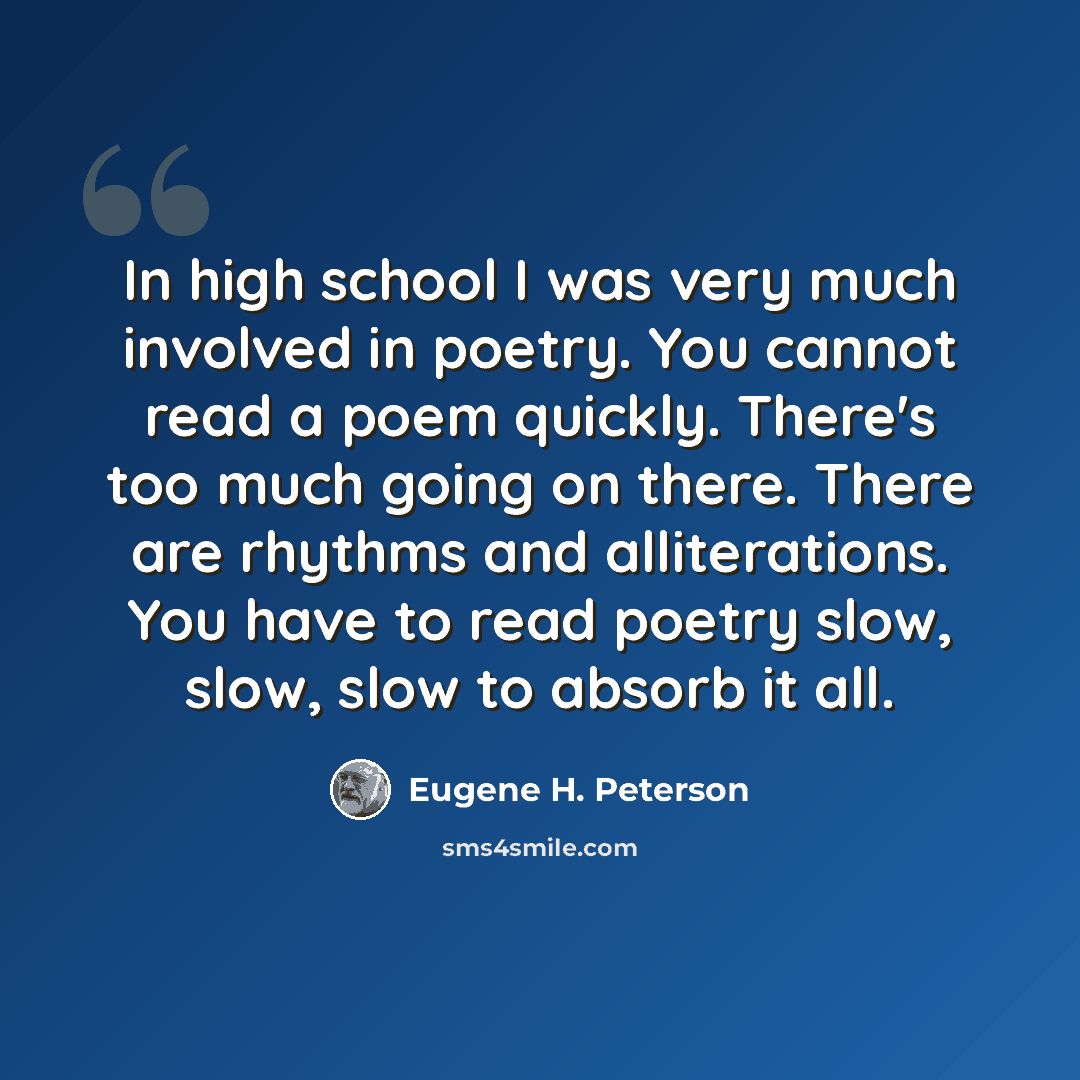 “In high school I was very much involved in poetry. You cannot read a poem quickly. There's too much going on there. There are rhythms and alliterations. You have to read poetry slow, slow, slow to absorb it all.” quote by Eugene H. Peterson