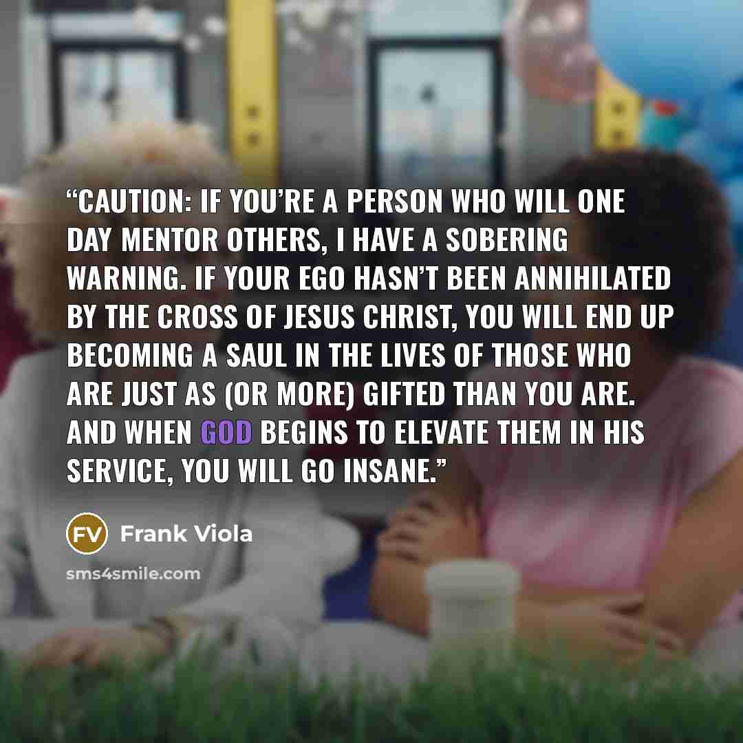“Caution: If you’re a person who will one day mentor others, I have a sobering warning. If your ego hasn’t been annihilated by the cross of Jesus Christ, you will end up becoming a Saul in the lives of those who are just as (or more) gifted than you are. And when God begins to elevate them in His…” quote by Frank Viola