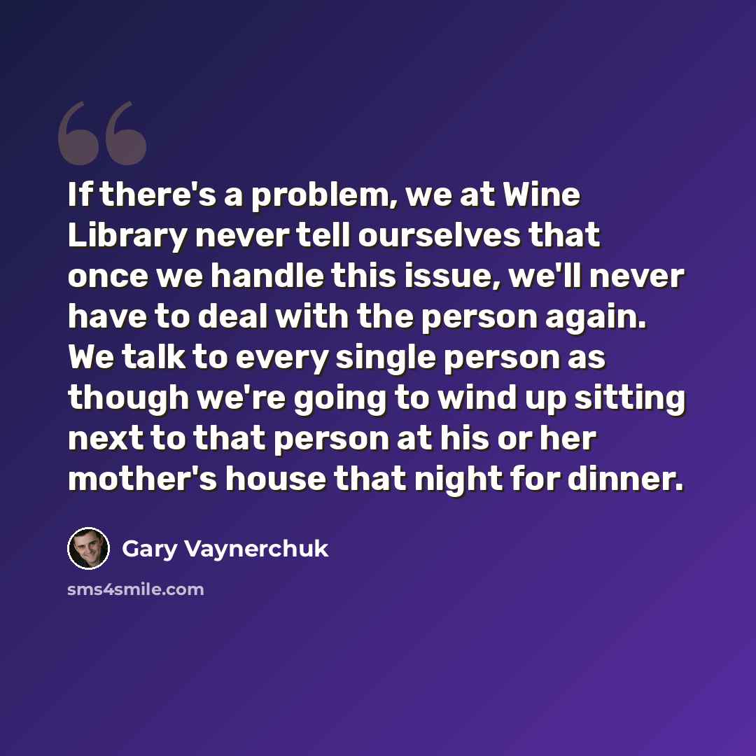 “If there's a problem, we at Wine Library never tell ourselves that once we handle this issue, we'll never have to deal with the person again. We talk to every single person as though we're going to wind up sitting next to that person at his or her mother's house that night for dinner.” quote by Gary Vaynerchuk