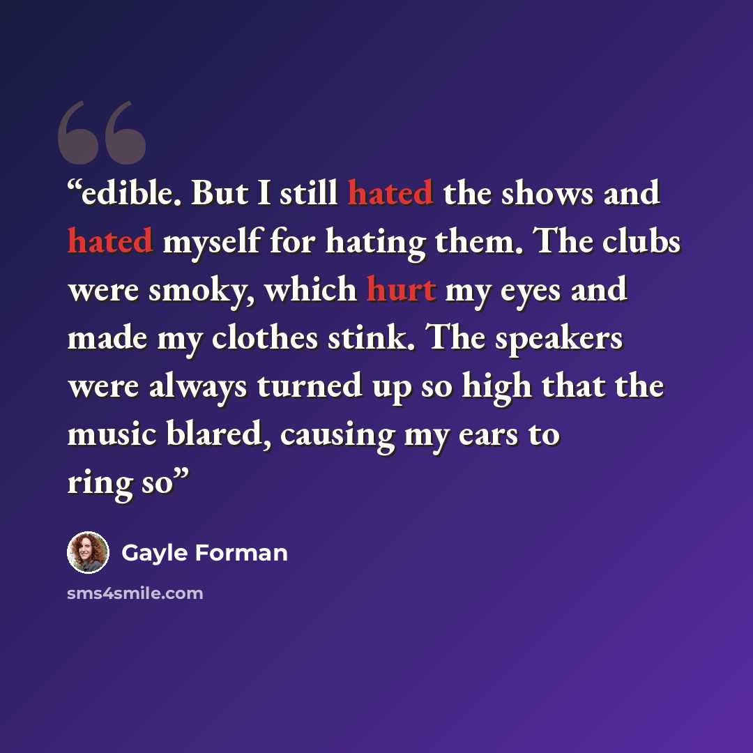“edible. But I still hated the shows and hated myself for hating them. The clubs were smoky, which hurt my eyes and made my clothes stink. The speakers were always turned up so high that the music blared, causing my ears to ring so” quote by Gayle Forman
