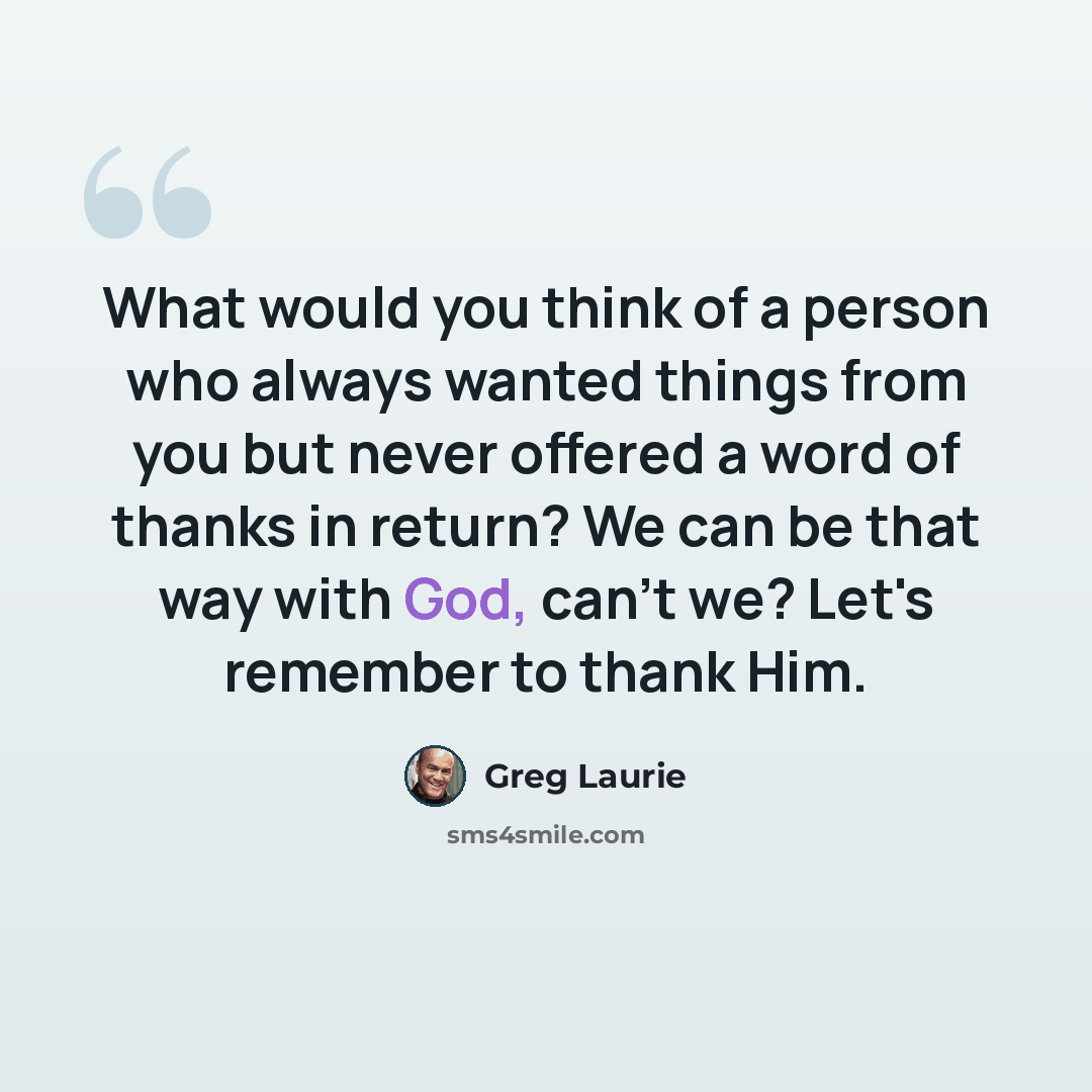 “What would you think of a person who always wanted things from you but never offered a word of thanks in return? We can be that way with God, can't we? Let's remember to thank Him.” quote by Greg Laurie