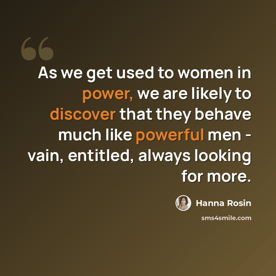 “As we get used to women in power, we are likely to discover that they behave much like powerful men - vain, entitled, always looking for more.” quote by Hanna Rosin