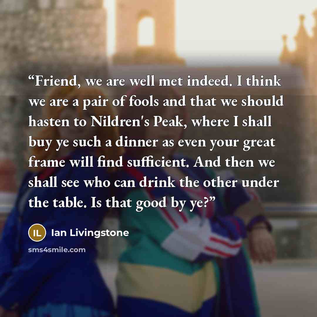 “Friend, we are well met indeed. I think we are a pair of fools and that we should hasten to Nildren's Peak, where I shall buy ye such a dinner as even your great frame will find sufficient. And then we shall see who can drink the other under the table. Is that good by ye?” quote by Ian Livingstone