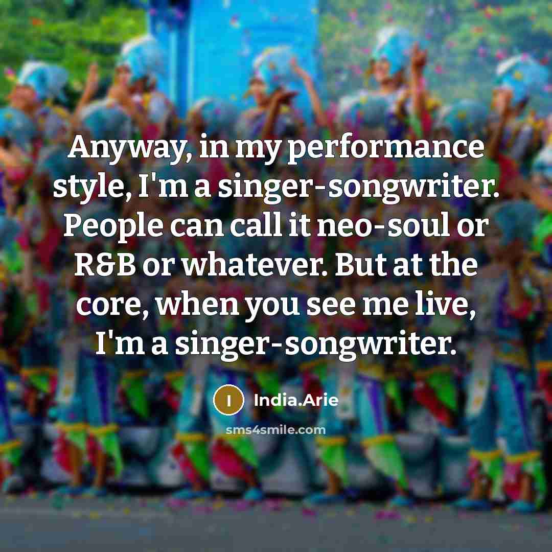 “Anyway, in my performance style, I'm a singer-songwriter. People can call it neo-soul or R&B or whatever. But at the core, when you see me live, I'm a singer-songwriter.” quote by India.Arie