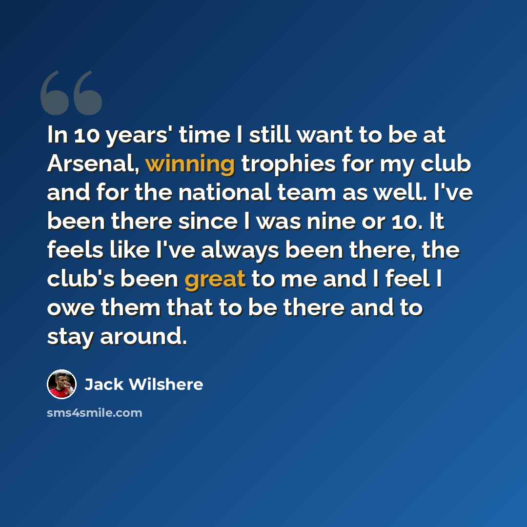 “In 10 years' time I still want to be at Arsenal, winning trophies for my club and for the national team as well. I've been there since I was nine or 10. It feels like I've always been there, the club's been great to me and I feel I owe them that to be there and to stay around.” quote by Jack Wilshere