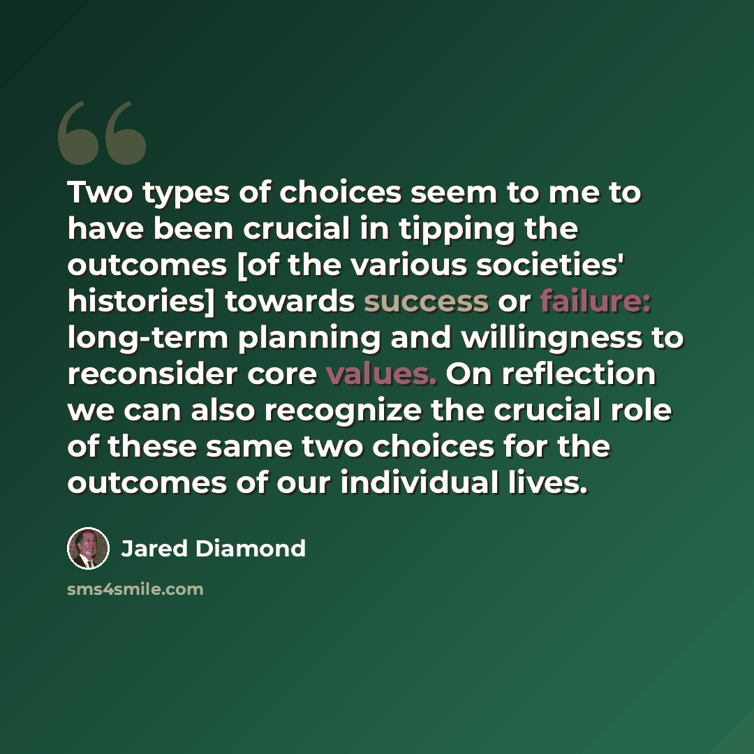 “Two types of choices seem to me to have been crucial in tipping the outcomes [of the various societies' histories] towards success or failure: long-term planning and willingness to reconsider core values. On reflection we can also recognize the crucial role of these same two choices for the…” quote by Jared Diamond