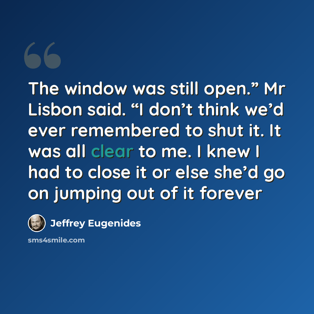 “The window was still open.” Mr Lisbon said. “I don’t think we’d ever remembered to shut it. It was all clear to me. I knew I had to close it or else she’d go on jumping out of it forever” quote by Jeffrey Eugenides