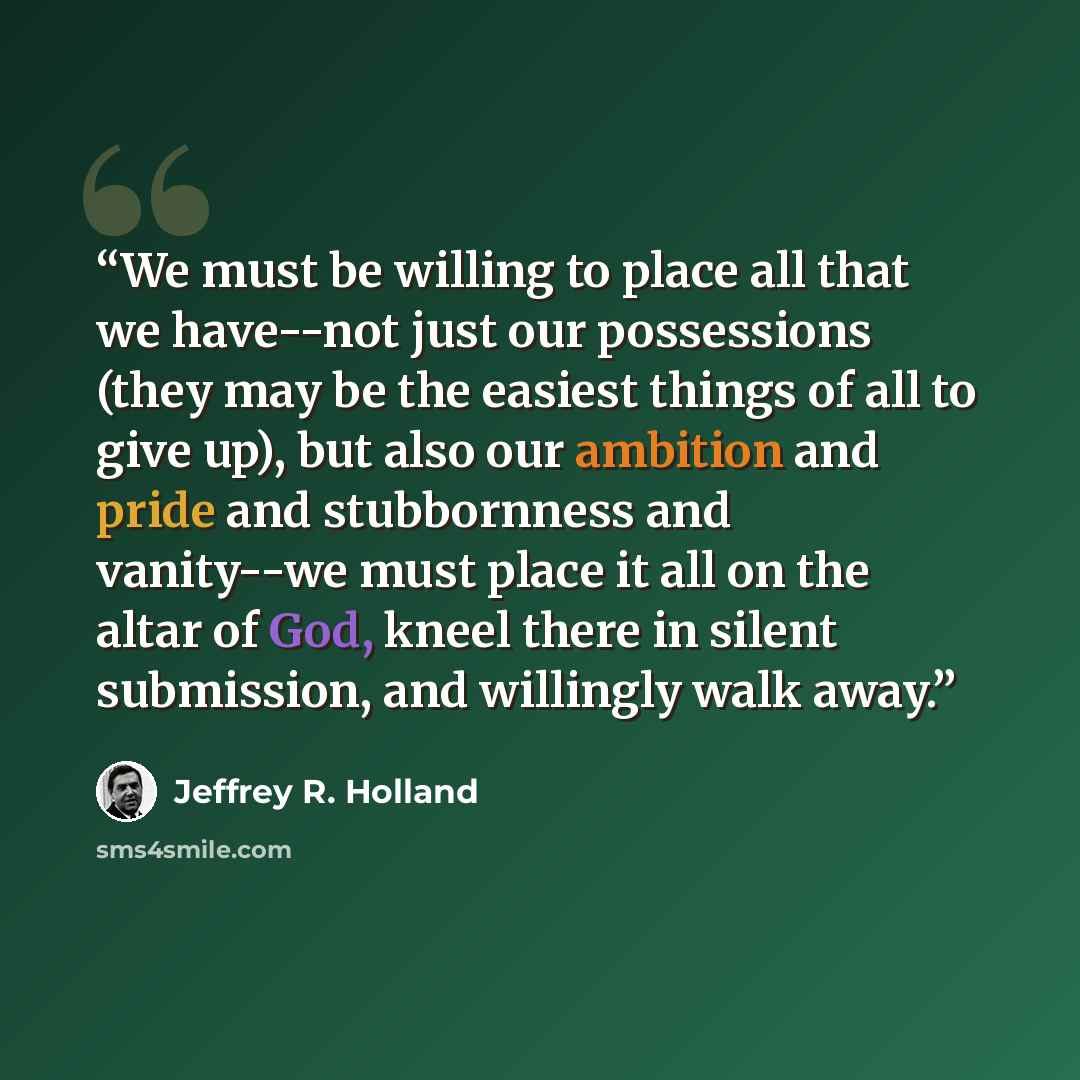 “We must be willing to place all that we have--not just our possessions (they may be the easiest things of all to give up), but also our ambition and pride and stubbornness and vanity--we must place it all on the altar of God, kneel there in silent submission, and willingly walk away.” quote by Jeffrey R. Holland