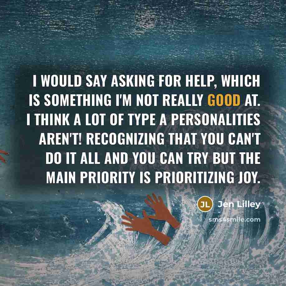 “I would say asking for help, which is something I'm not really good at. I think a lot of Type A personalities aren't! Recognizing that you can't do it all and you can try but the main priority is prioritizing joy.” quote by Jen Lilley