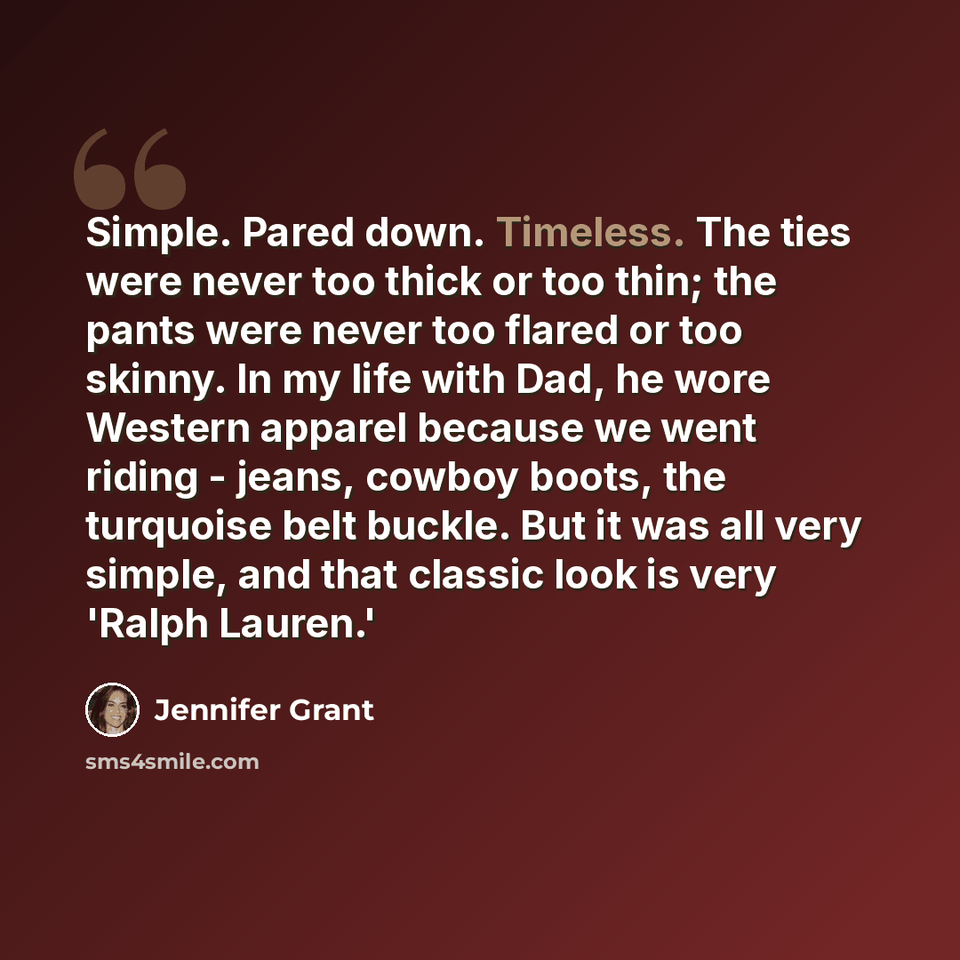 “Simple. Pared down. Timeless. The ties were never too thick or too thin; the pants were never too flared or too skinny. In my life with Dad, he wore Western apparel because we went riding - jeans, cowboy boots, the turquoise belt buckle. But it was all very simple, and that classic look is very…” quote by Jennifer Grant