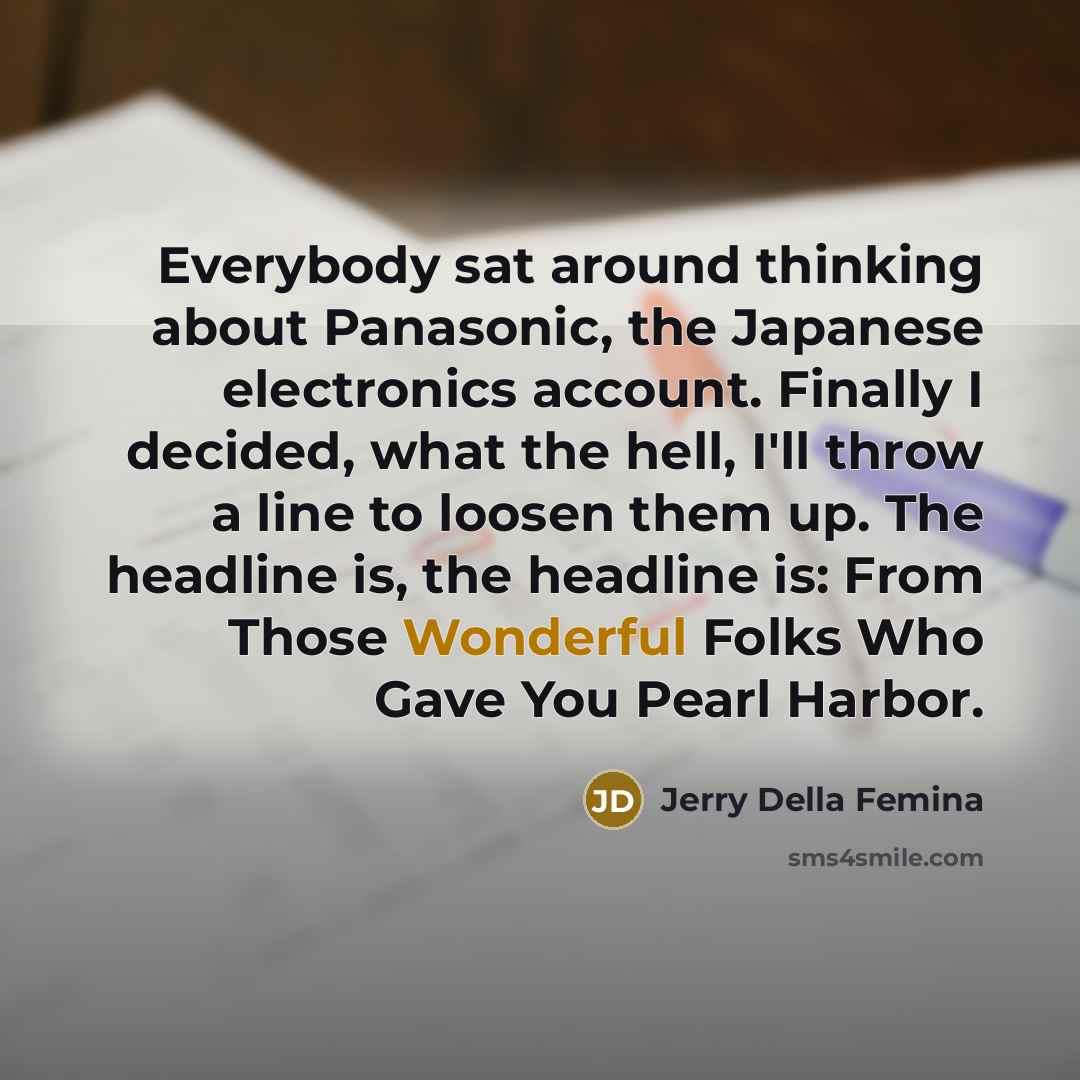 “Everybody sat around thinking about Panasonic, the Japanese electronics account. Finally I decided, what the hell, I'll throw a line to loosen them up. The headline is, the headline is: From Those Wonderful Folks Who Gave You Pearl Harbor.” quote by Jerry Della Femina